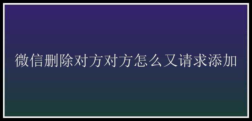 微信删除对方对方怎么又请求添加