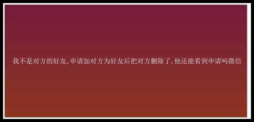 我不是对方的好友,申请加对方为好友后把对方删除了,他还能看到申请吗微信