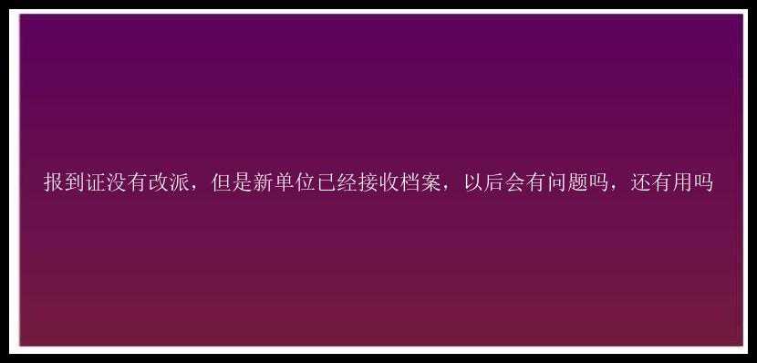 报到证没有改派，但是新单位已经接收档案，以后会有问题吗，还有用吗