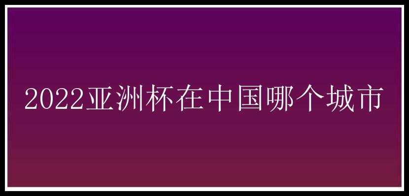 2022亚洲杯在中国哪个城市