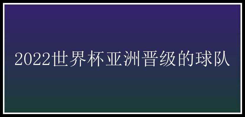 2022世界杯亚洲晋级的球队