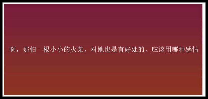 啊，那怕一根小小的火柴，对她也是有好处的，应该用哪种感情