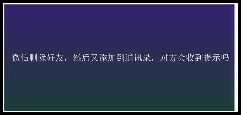 微信删除好友，然后又添加到通讯录，对方会收到提示吗