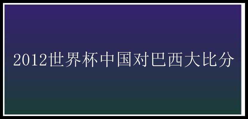 2012世界杯中国对巴西大比分