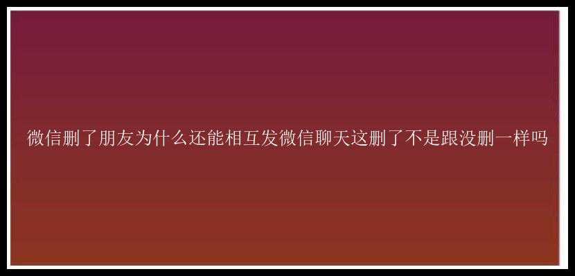 微信删了朋友为什么还能相互发微信聊天这删了不是跟没删一样吗