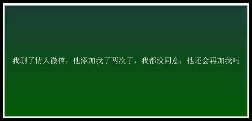 我删了情人微信，他添加我了两次了，我都没同意，他还会再加我吗