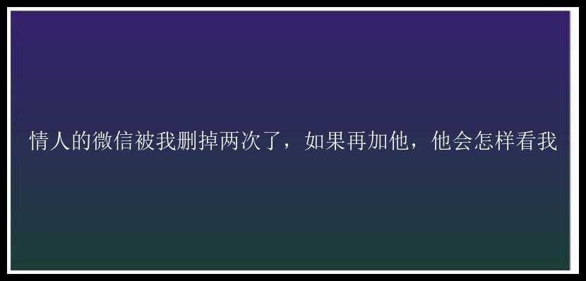 情人的微信被我删掉两次了，如果再加他，他会怎样看我