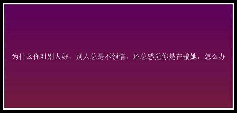 为什么你对别人好，别人总是不领情，还总感觉你是在骗她，怎么办