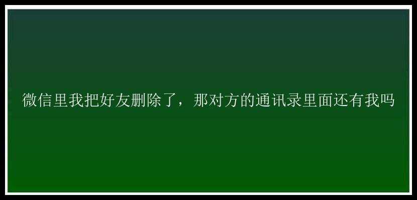 微信里我把好友删除了，那对方的通讯录里面还有我吗