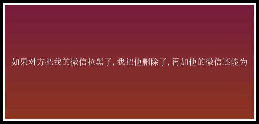 如果对方把我的微信拉黑了,我把他删除了,再加他的微信还能为