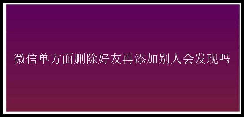 微信单方面删除好友再添加别人会发现吗