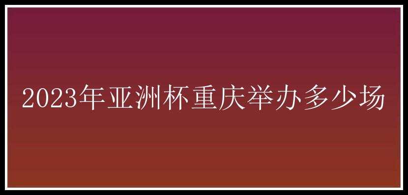 2023年亚洲杯重庆举办多少场