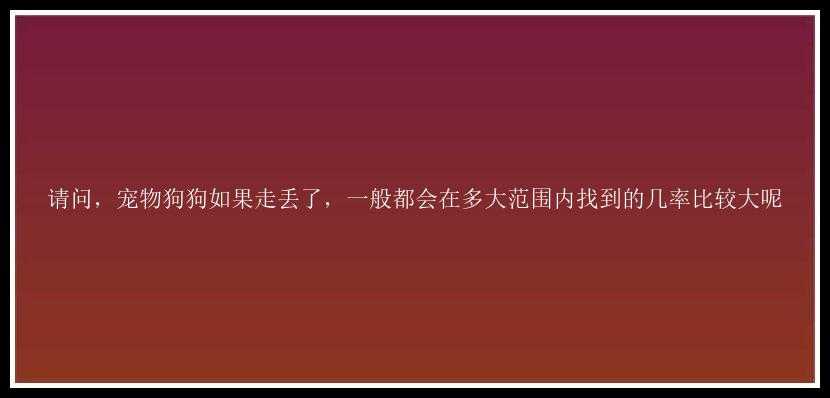 请问，宠物狗狗如果走丢了，一般都会在多大范围内找到的几率比较大呢