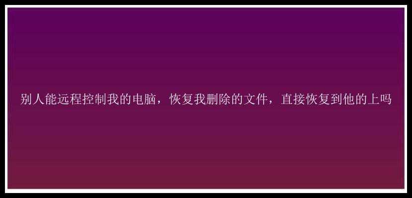 别人能远程控制我的电脑，恢复我删除的文件，直接恢复到他的上吗