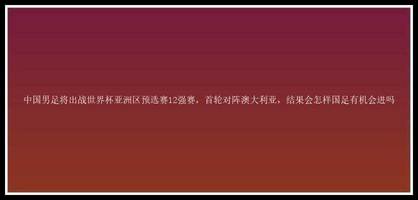 中国男足将出战世界杯亚洲区预选赛12强赛，首轮对阵澳大利亚，结果会怎样国足有机会进吗