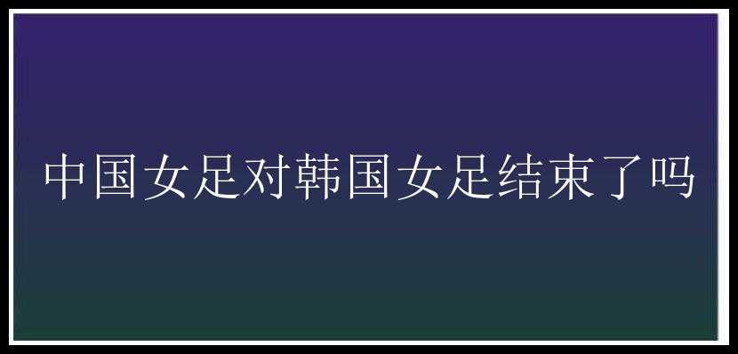 中国女足对韩国女足结束了吗