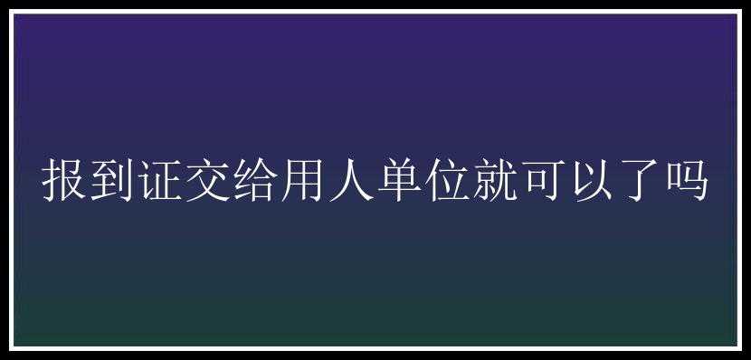 报到证交给用人单位就可以了吗