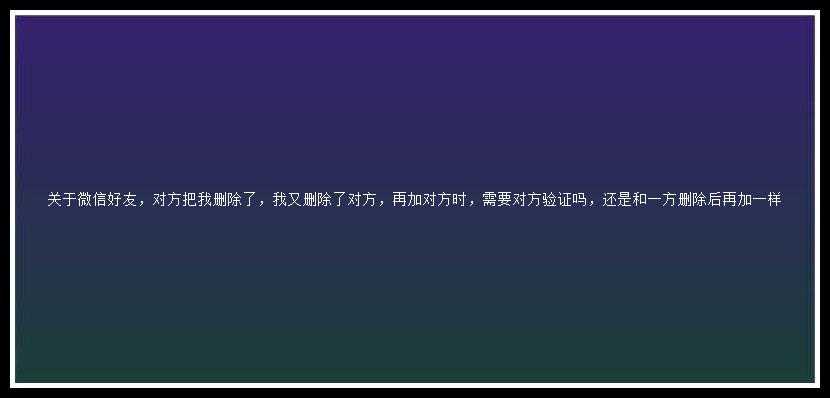 关于微信好友，对方把我删除了，我又删除了对方，再加对方时，需要对方验证吗，还是和一方删除后再加一样