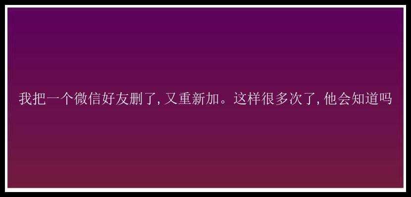 我把一个微信好友删了,又重新加。这样很多次了,他会知道吗