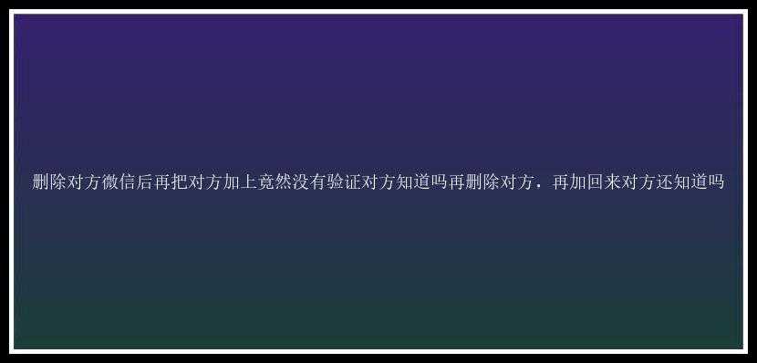 删除对方微信后再把对方加上竟然没有验证对方知道吗再删除对方，再加回来对方还知道吗