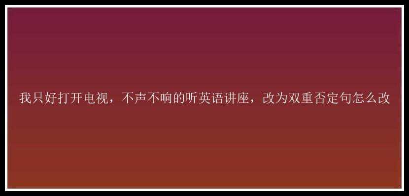 我只好打开电视，不声不响的听英语讲座，改为双重否定句怎么改