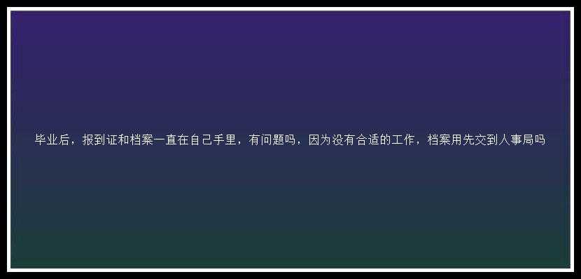 毕业后，报到证和档案一直在自己手里，有问题吗，因为没有合适的工作，档案用先交到人事局吗