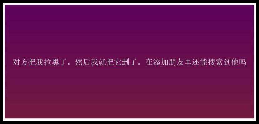 对方把我拉黑了。然后我就把它删了。在添加朋友里还能搜索到他吗