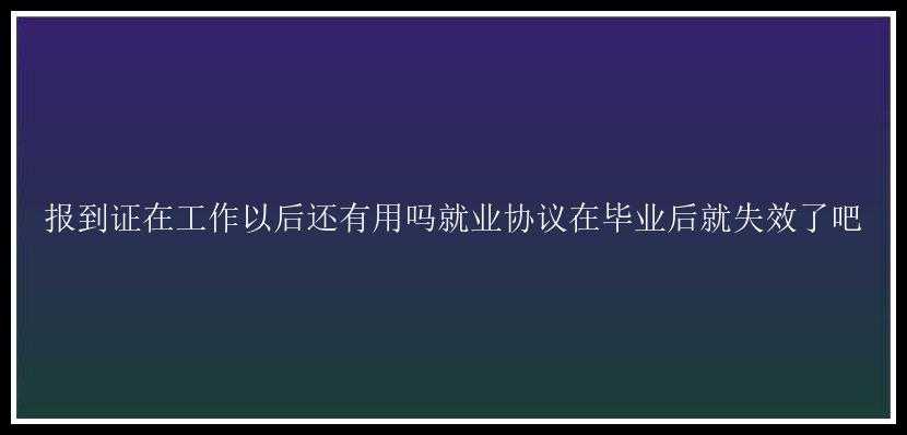 报到证在工作以后还有用吗就业协议在毕业后就失效了吧