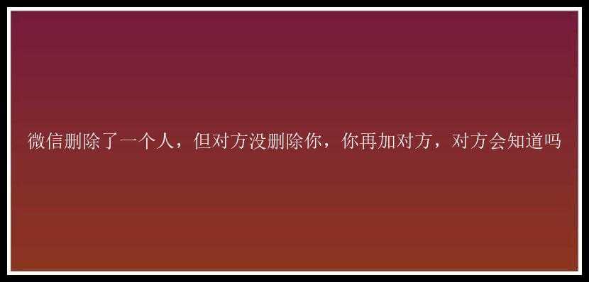 微信删除了一个人，但对方没删除你，你再加对方，对方会知道吗