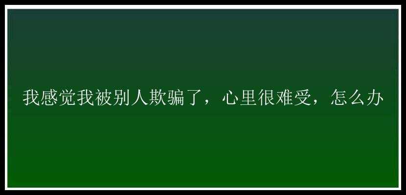 我感觉我被别人欺骗了，心里很难受，怎么办