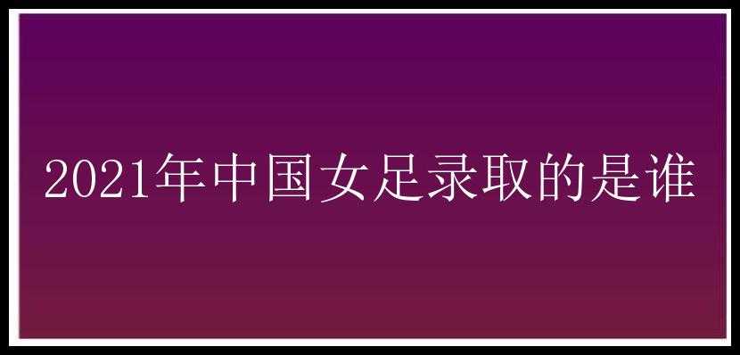 2021年中国女足录取的是谁