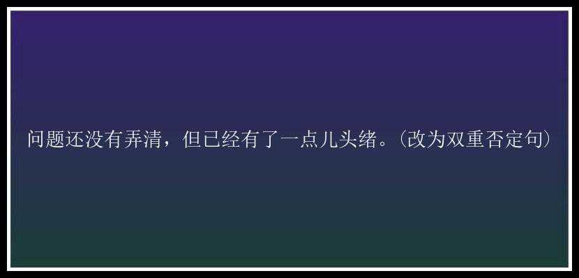 问题还没有弄清，但已经有了一点儿头绪。(改为双重否定句)