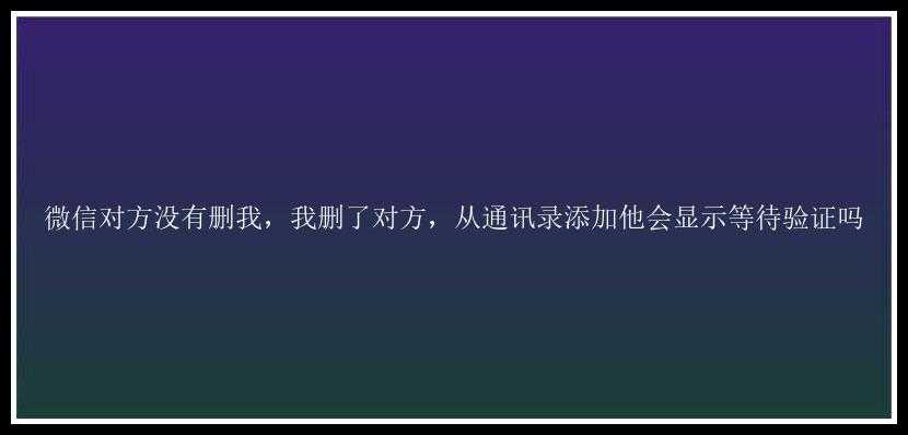 微信对方没有删我，我删了对方，从通讯录添加他会显示等待验证吗