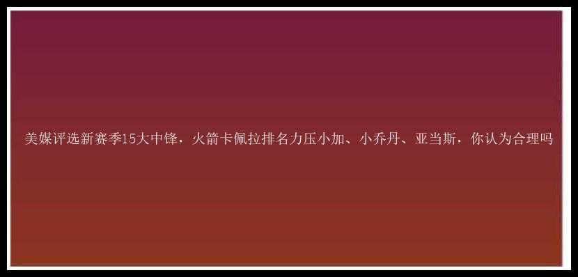 美媒评选新赛季15大中锋，火箭卡佩拉排名力压小加、小乔丹、亚当斯，你认为合理吗