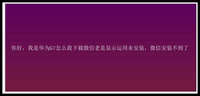 你好，我是华为G7怎么我下载微信老是显示运用未安装，微信安装不到了