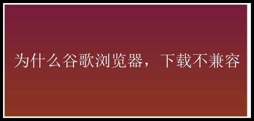 为什么谷歌浏览器，下载不兼容