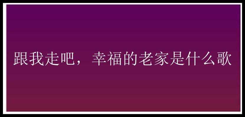 跟我走吧，幸福的老家是什么歌