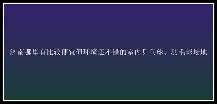 济南哪里有比较便宜但环境还不错的室内乒乓球、羽毛球场地