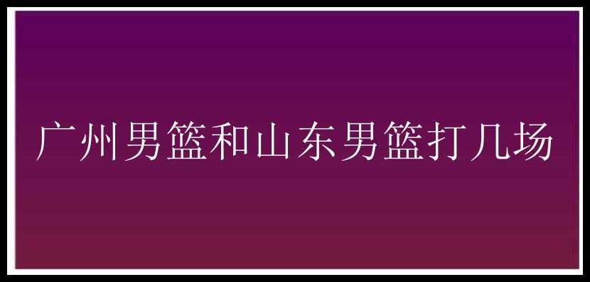 广州男篮和山东男篮打几场