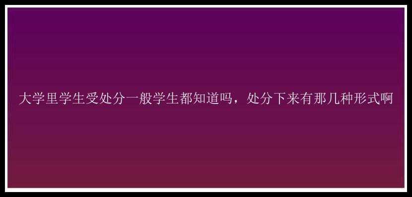 大学里学生受处分一般学生都知道吗，处分下来有那几种形式啊