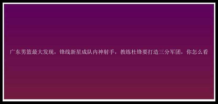 广东男篮最大发现，锋线新星成队内神射手，教练杜锋要打造三分军团，你怎么看