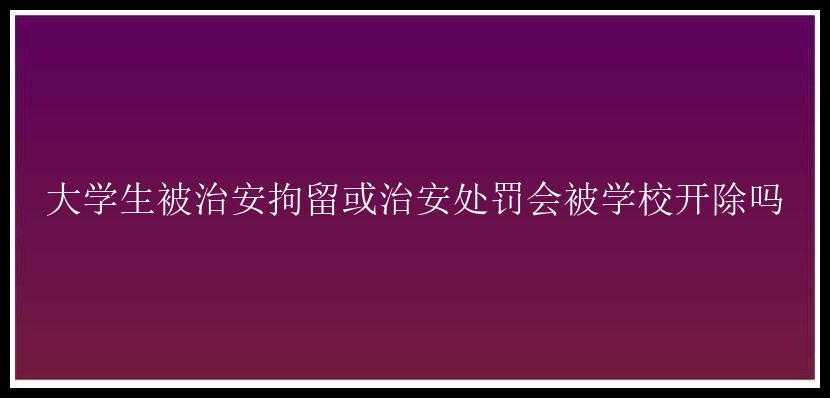 大学生被治安拘留或治安处罚会被学校开除吗