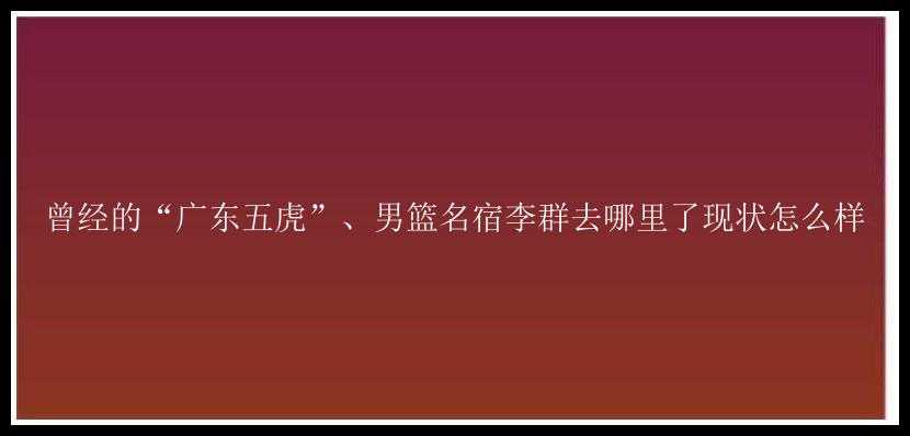 曾经的“广东五虎”、男篮名宿李群去哪里了现状怎么样