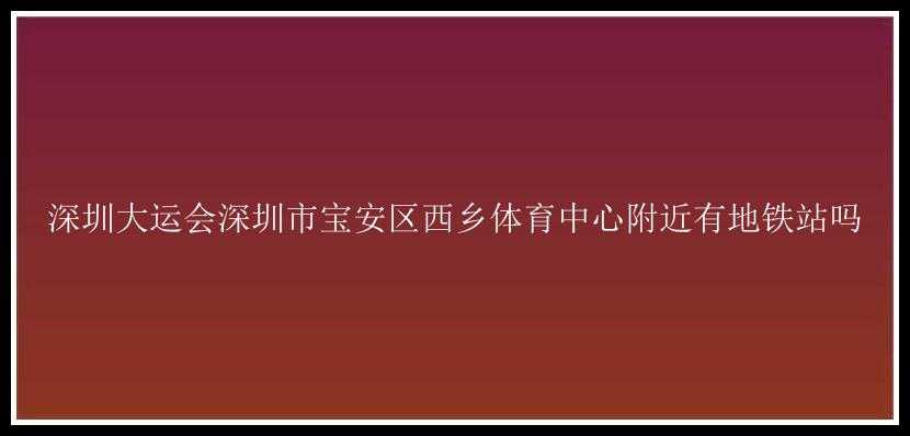 深圳大运会深圳市宝安区西乡体育中心附近有地铁站吗