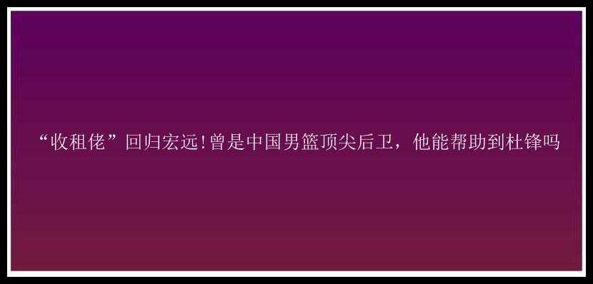 “收租佬”回归宏远!曾是中国男篮顶尖后卫，他能帮助到杜锋吗