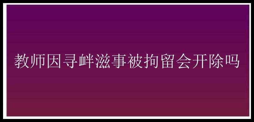 教师因寻衅滋事被拘留会开除吗