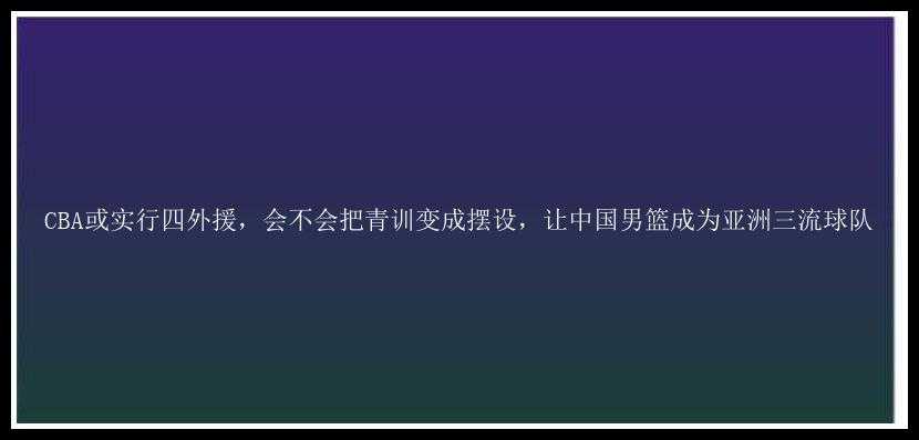 CBA或实行四外援，会不会把青训变成摆设，让中国男篮成为亚洲三流球队