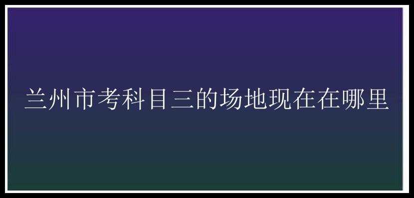 兰州市考科目三的场地现在在哪里