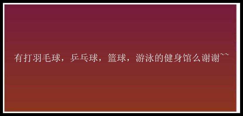 有打羽毛球，乒乓球，篮球，游泳的健身馆么谢谢~~