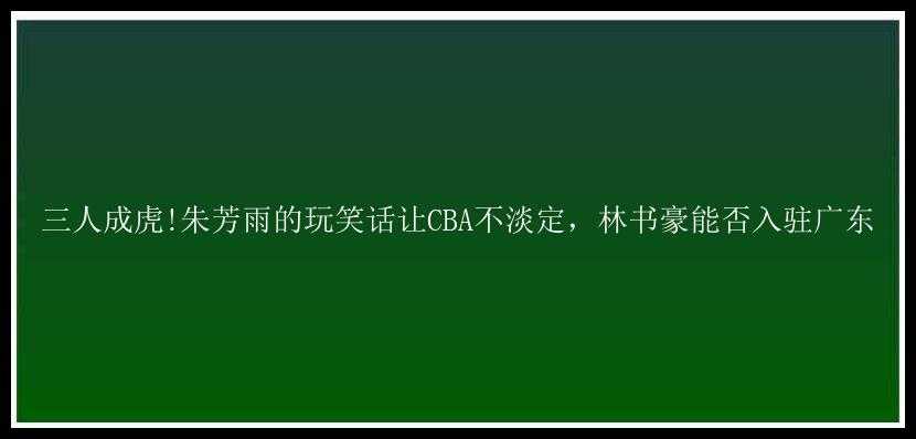 三人成虎!朱芳雨的玩笑话让CBA不淡定，林书豪能否入驻广东